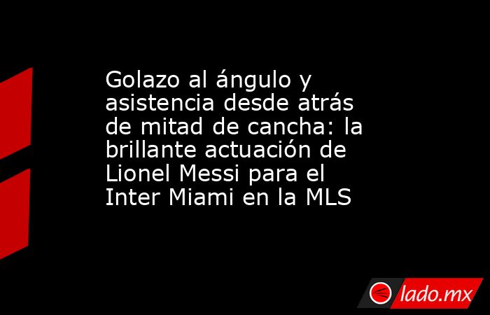 Golazo al ángulo y asistencia desde atrás de mitad de cancha: la brillante actuación de Lionel Messi para el Inter Miami en la MLS. Noticias en tiempo real