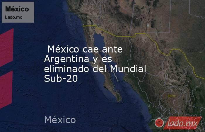  México cae ante Argentina y es eliminado del Mundial Sub-20. Noticias en tiempo real