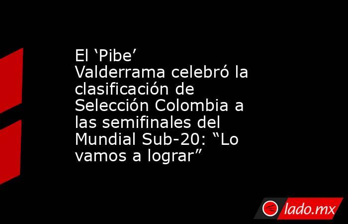 El ‘Pibe’ Valderrama celebró la clasificación de Selección Colombia a las semifinales del Mundial Sub-20: “Lo vamos a lograr”. Noticias en tiempo real