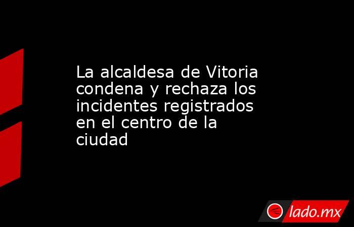 La alcaldesa de Vitoria condena y rechaza los incidentes registrados en el centro de la ciudad. Noticias en tiempo real