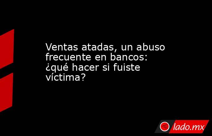 Ventas atadas, un abuso frecuente en bancos: ¿qué hacer si fuiste víctima?. Noticias en tiempo real