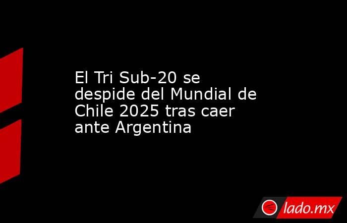 El Tri Sub-20 se despide del Mundial de Chile 2025 tras caer ante Argentina. Noticias en tiempo real