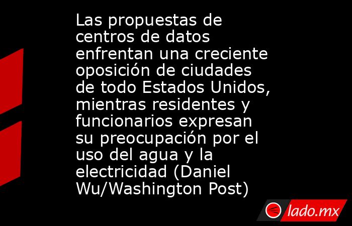 Las propuestas de centros de datos enfrentan una creciente oposición de ciudades de todo Estados Unidos, mientras residentes y funcionarios expresan su preocupación por el uso del agua y la electricidad (Daniel Wu/Washington Post). Noticias en tiempo real