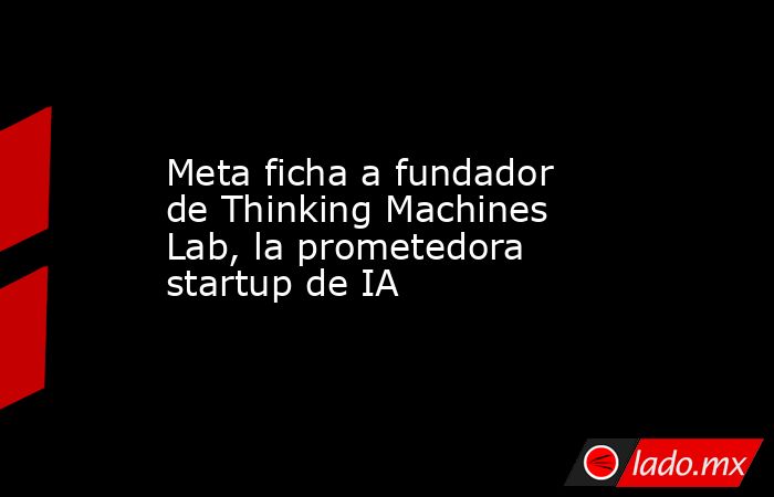 Meta ficha a fundador de Thinking Machines Lab, la prometedora startup ...