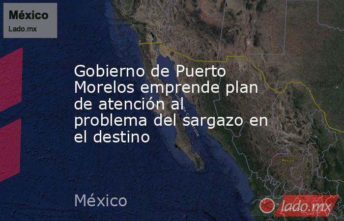 Gobierno de Puerto Morelos emprende plan de atención al problema del sargazo en el destino. Noticias en tiempo real