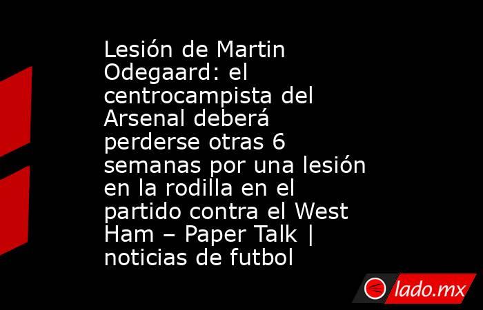 Lesión de Martin Odegaard: el centrocampista del Arsenal deberá perderse otras 6 semanas por una lesión en la rodilla en el partido contra el West Ham – Paper Talk | noticias de futbol. Noticias en tiempo real