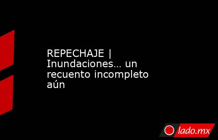 REPECHAJE | Inundaciones… un recuento incompleto aún. Noticias en tiempo real
