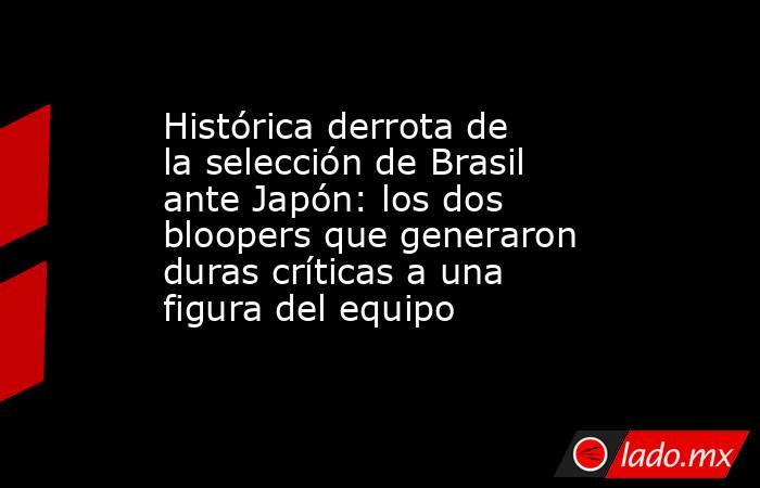 Histórica derrota de la selección de Brasil ante Japón: los dos bloopers que generaron duras críticas a una figura del equipo. Noticias en tiempo real