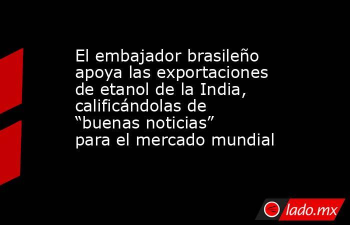 El embajador brasileño apoya las exportaciones de etanol de la India, calificándolas de “buenas noticias” para el mercado mundial. Noticias en tiempo real