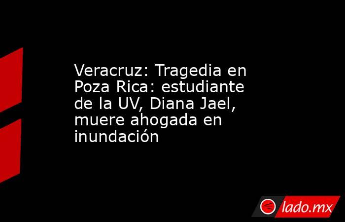 Veracruz: Tragedia en Poza Rica: estudiante de la UV, Diana Jael, muere ahogada en inundación. Noticias en tiempo real