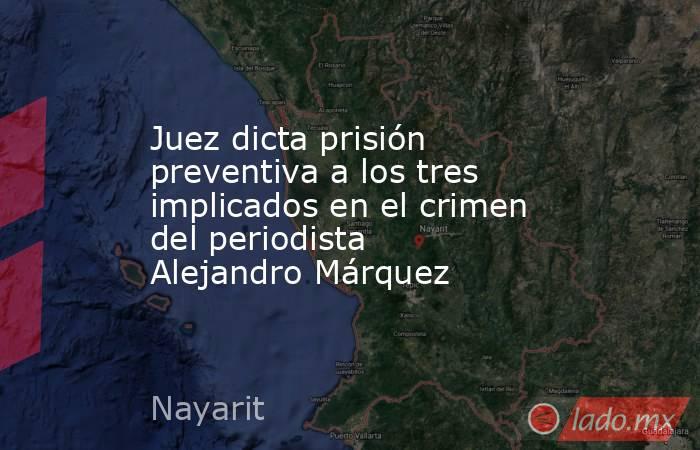 Juez dicta prisión preventiva a los tres implicados en el crimen del periodista Alejandro Márquez. Noticias en tiempo real