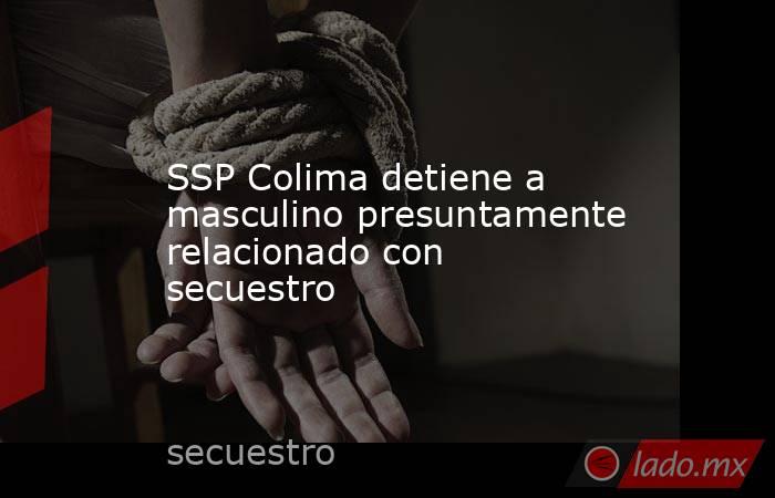SSP Colima detiene a masculino presuntamente relacionado con secuestro. Noticias en tiempo real