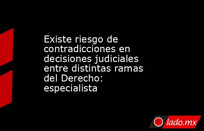 Existe riesgo de contradicciones en decisiones judiciales entre distintas ramas del Derecho: especialista. Noticias en tiempo real