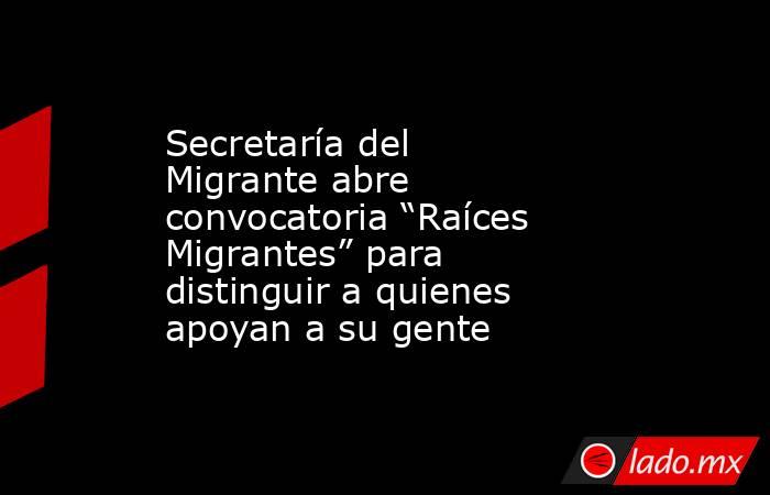 Secretaría del Migrante abre convocatoria “Raíces Migrantes” para distinguir a quienes apoyan a su gente. Noticias en tiempo real