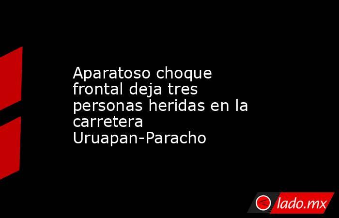 Aparatoso choque frontal deja tres personas heridas en la carretera Uruapan-Paracho. Noticias en tiempo real