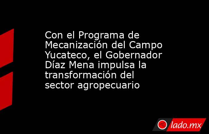 Con el Programa de Mecanización del Campo Yucateco, el Gobernador Díaz Mena impulsa la transformación del sector agropecuario. Noticias en tiempo real