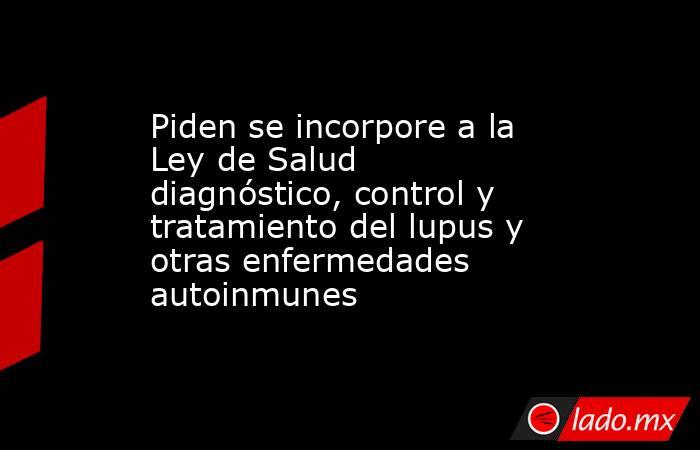 Piden se incorpore a la Ley de Salud diagnóstico, control y tratamiento del lupus y otras enfermedades autoinmunes. Noticias en tiempo real