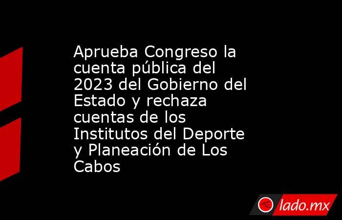 Aprueba Congreso la cuenta pública del 2023 del Gobierno del Estado y rechaza cuentas de los Institutos del Deporte y Planeación de Los Cabos. Noticias en tiempo real