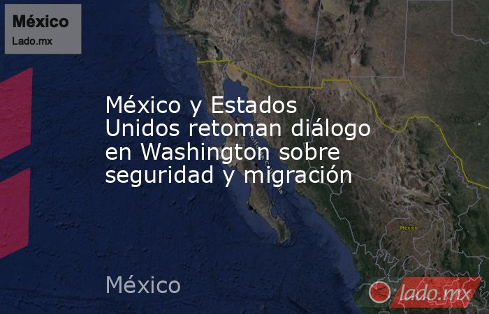 México y Estados Unidos retoman diálogo en Washington sobre seguridad y migración. Noticias en tiempo real