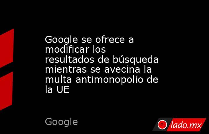 Google se ofrece a modificar los resultados de búsqueda mientras se avecina la multa antimonopolio de la UE. Noticias en tiempo real