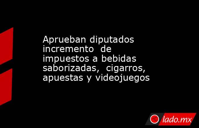 Aprueban diputados incremento  de impuestos a bebidas saborizadas,  cigarros, apuestas y videojuegos. Noticias en tiempo real