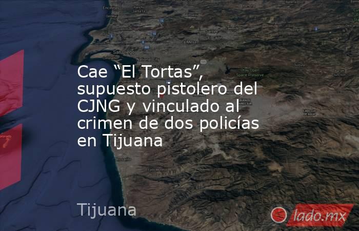 Cae “El Tortas”, supuesto pistolero del CJNG y vinculado al crimen de dos policías en Tijuana. Noticias en tiempo real
