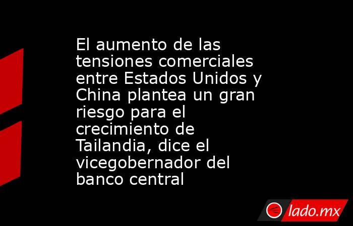 El aumento de las tensiones comerciales entre Estados Unidos y China plantea un gran riesgo para el crecimiento de Tailandia, dice el vicegobernador del banco central. Noticias en tiempo real