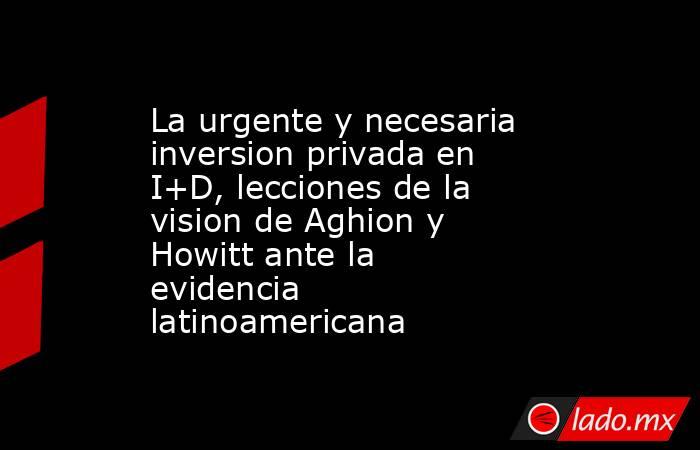La urgente y necesaria inversion privada en I+D, lecciones de la vision de Aghion y Howitt ante la evidencia latinoamericana. Noticias en tiempo real