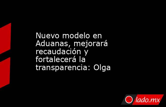 Nuevo modelo en Aduanas, mejorará recaudación y fortalecerá la transparencia: Olga. Noticias en tiempo real