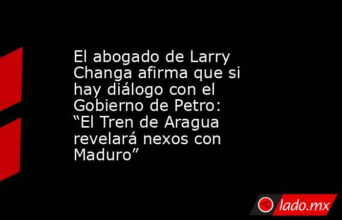 El abogado de Larry Changa afirma que si hay diálogo con el Gobierno de Petro: “El Tren de Aragua revelará nexos con Maduro”. Noticias en tiempo real
