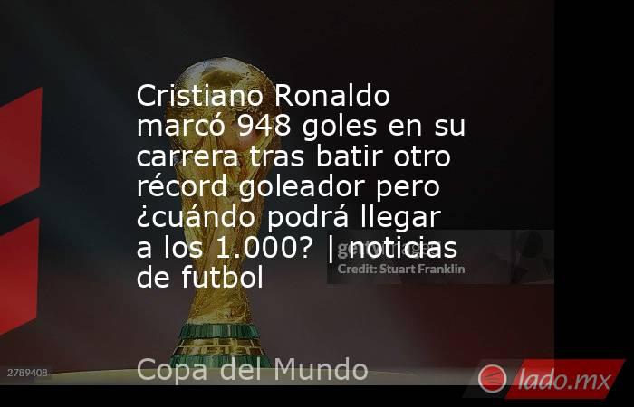 Cristiano Ronaldo marcó 948 goles en su carrera tras batir otro récord goleador pero ¿cuándo podrá llegar a los 1.000? | noticias de futbol. Noticias en tiempo real
