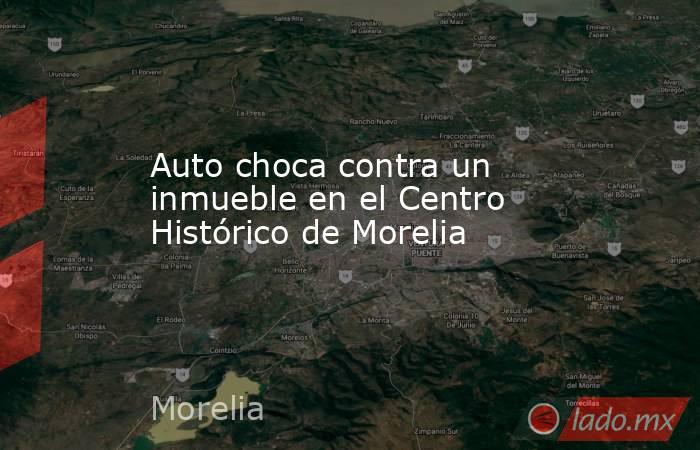 Auto choca contra un inmueble en el Centro Histórico de Morelia. Noticias en tiempo real