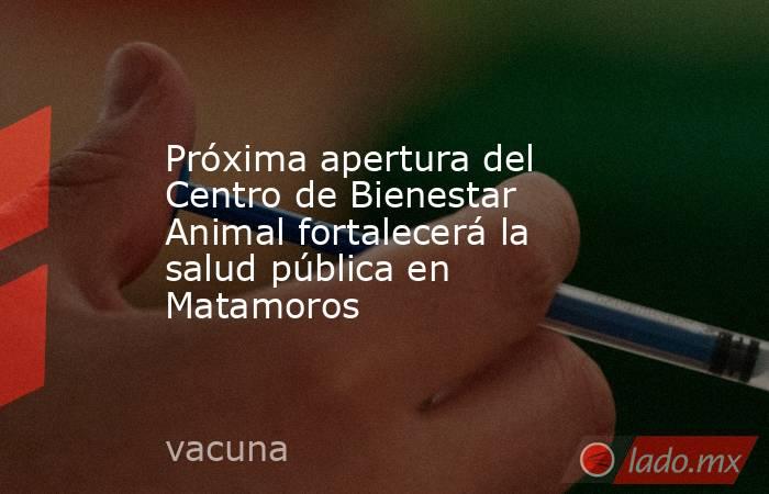 Próxima apertura del Centro de Bienestar Animal fortalecerá la salud pública en Matamoros. Noticias en tiempo real