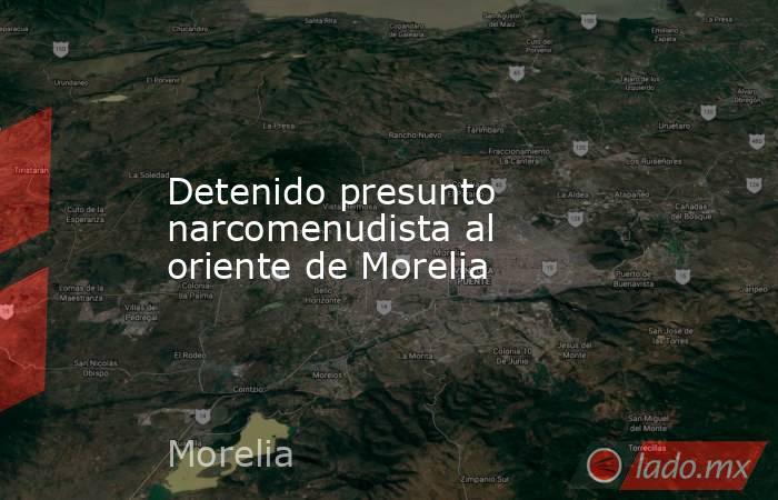 Detenido presunto narcomenudista al oriente de Morelia. Noticias en tiempo real