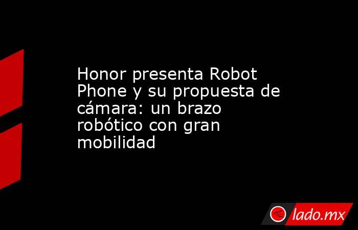 Honor presenta Robot Phone y su propuesta de cámara: un brazo robótico con gran mobilidad. Noticias en tiempo real