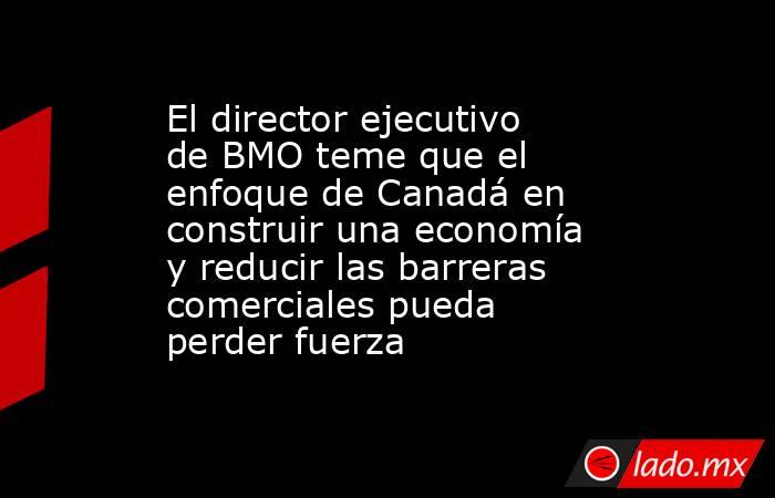 El director ejecutivo de BMO teme que el enfoque de Canadá en construir una economía y reducir las barreras comerciales pueda perder fuerza. Noticias en tiempo real