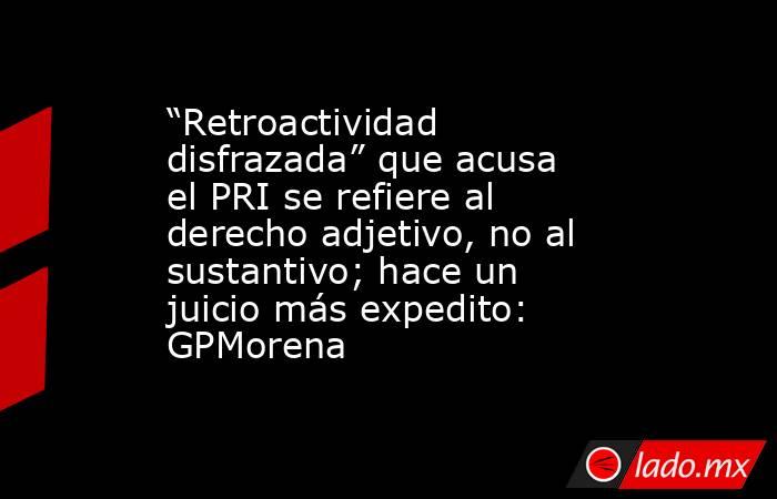 “Retroactividad disfrazada” que acusa el PRI se refiere al derecho adjetivo, no al sustantivo; hace un juicio más expedito: GPMorena. Noticias en tiempo real