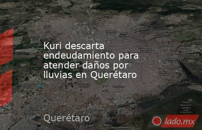 Kuri descarta endeudamiento para atender daños por lluvias en Querétaro. Noticias en tiempo real