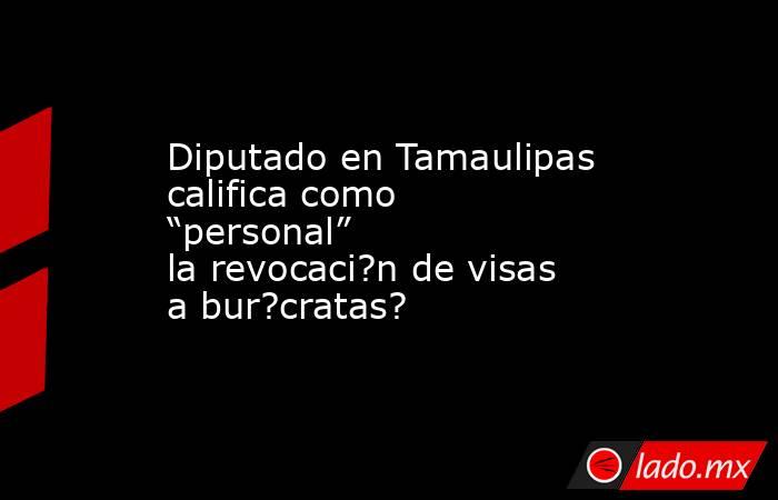 Diputado en Tamaulipas califica como “personal” la revocaci?n de visas a bur?cratas?. Noticias en tiempo real