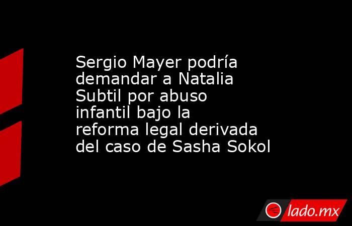 Sergio Mayer podría demandar a Natalia Subtil por abuso infantil bajo la reforma legal derivada del caso de Sasha Sokol. Noticias en tiempo real