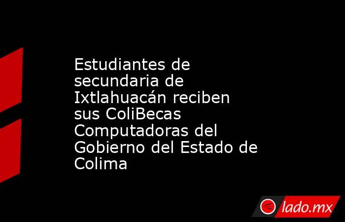 Estudiantes de secundaria de Ixtlahuacán reciben sus ColiBecas Computadoras del Gobierno del Estado de Colima. Noticias en tiempo real
