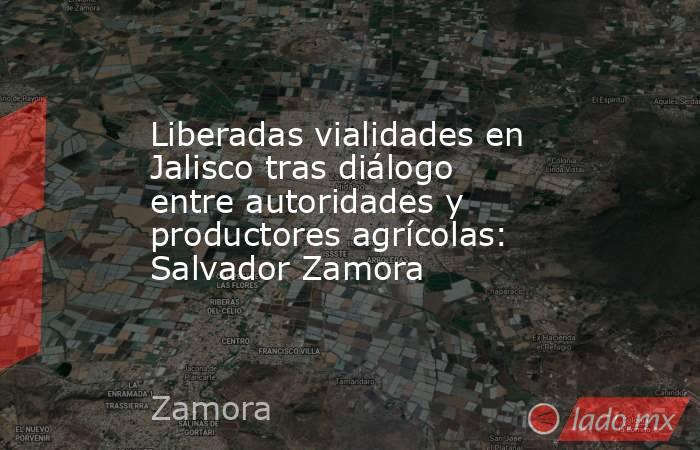 Liberadas vialidades en Jalisco tras diálogo entre autoridades y productores agrícolas: Salvador Zamora. Noticias en tiempo real