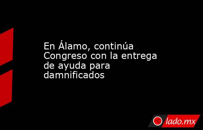 En Álamo, continúa Congreso con la entrega de ayuda para damnificados. Noticias en tiempo real