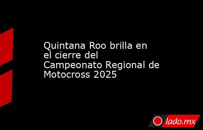 Quintana Roo brilla en el cierre del Campeonato Regional de Motocross 2025. Noticias en tiempo real