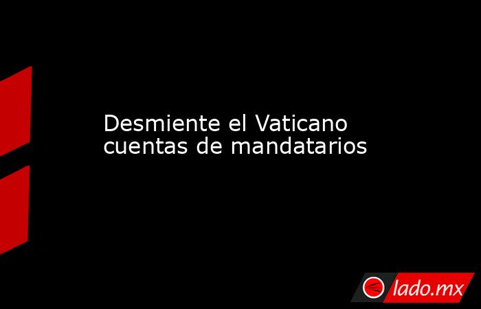 Desmiente el Vaticano cuentas de mandatarios . Noticias en tiempo real