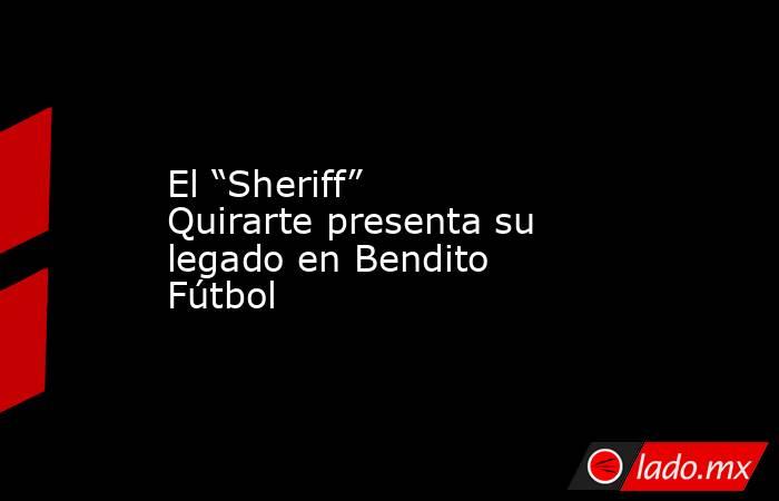 El “Sheriff” Quirarte presenta su legado en Bendito Fútbol. Noticias en tiempo real