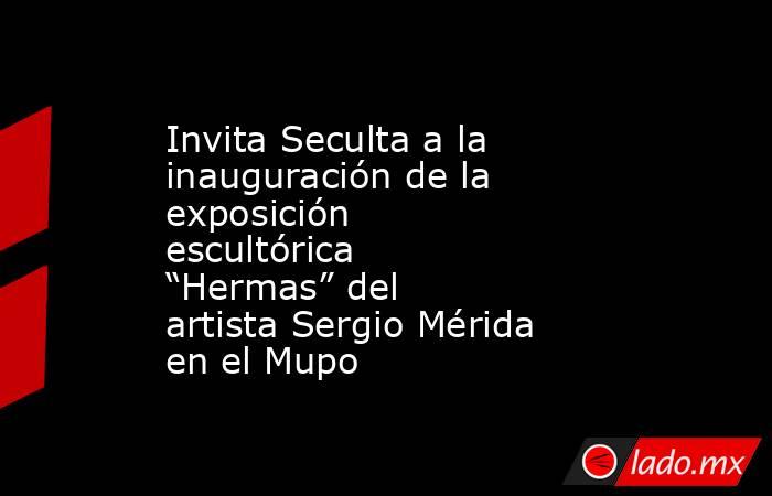 Invita Seculta a la inauguración de la exposición escultórica “Hermas” del artista Sergio Mérida en el Mupo. Noticias en tiempo real
