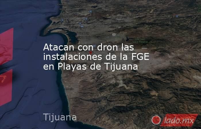 Atacan con dron las instalaciones de la FGE en Playas de Tijuana . Noticias en tiempo real