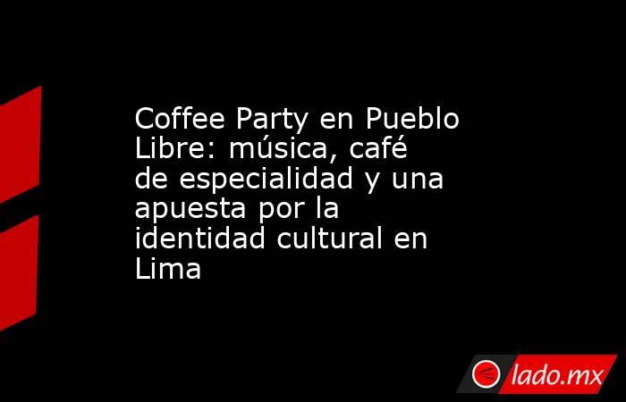 Coffee Party en Pueblo Libre: música, café de especialidad y una apuesta por la identidad cultural en Lima. Noticias en tiempo real