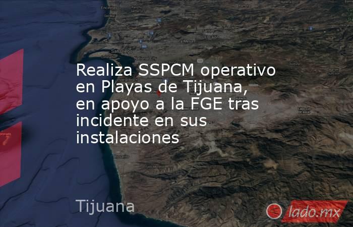 Realiza SSPCM operativo en Playas de Tijuana, en apoyo a la FGE tras incidente en sus instalaciones. Noticias en tiempo real